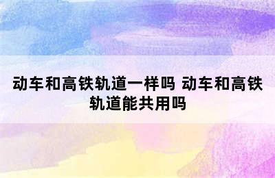 动车和高铁轨道一样吗 动车和高铁轨道能共用吗